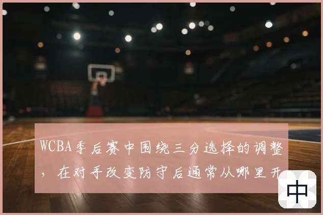 WCBA季后赛中围绕三分选择的调整，在对手改变防守后通常从哪里开始